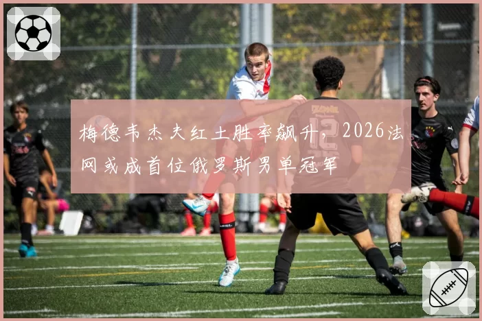 梅德韦杰夫红土胜率飙升,2026法网或成首位俄罗斯男单冠军