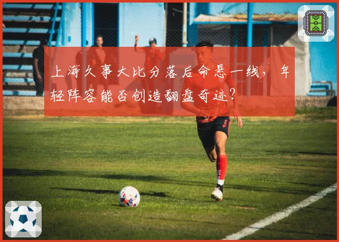 上海久事大比分落后命悬一线，年轻阵容能否创造翻盘奇迹？