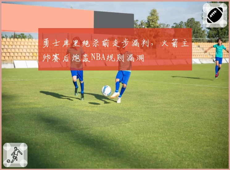 勇士库里绝杀前走步漏判,火箭主帅赛后炮轰NBA规则漏洞