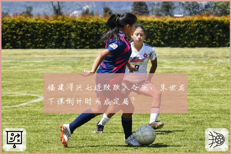 福建浔兴七连败跌入谷底,朱世龙下课倒计时或成定局?