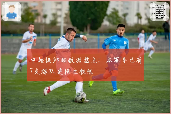 中超换帅潮数据盘点:本赛季已有7支球队更换主教练