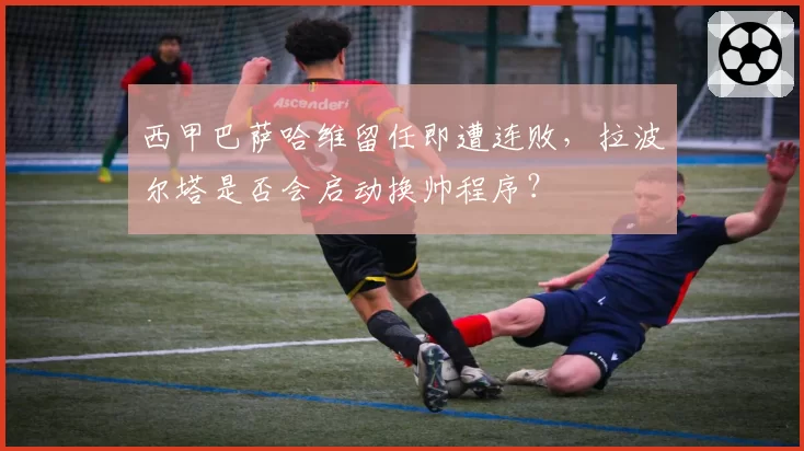 西甲巴萨哈维留任即遭连败,拉波尔塔是否会启动换帅程序?