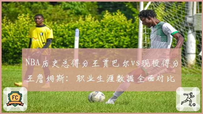 NBA历史总得分王贾巴尔vs现役得分王詹姆斯：职业生涯数据全面对比