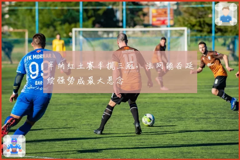 辛纳红土赛季揽三冠，法网能否延续强势成最大悬念
