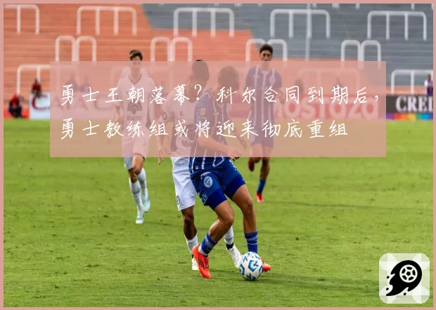 勇士王朝落幕？科尔合同到期后，勇士教练组或将迎来彻底重组