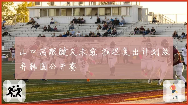 山口茜跟腱炎未愈 推迟复出计划放弃韩国公开赛