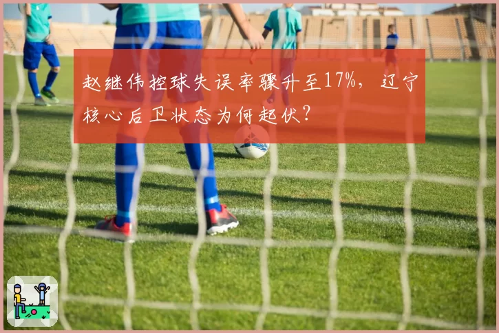 赵继伟控球失误率骤升至17%，辽宁核心后卫状态为何起伏？