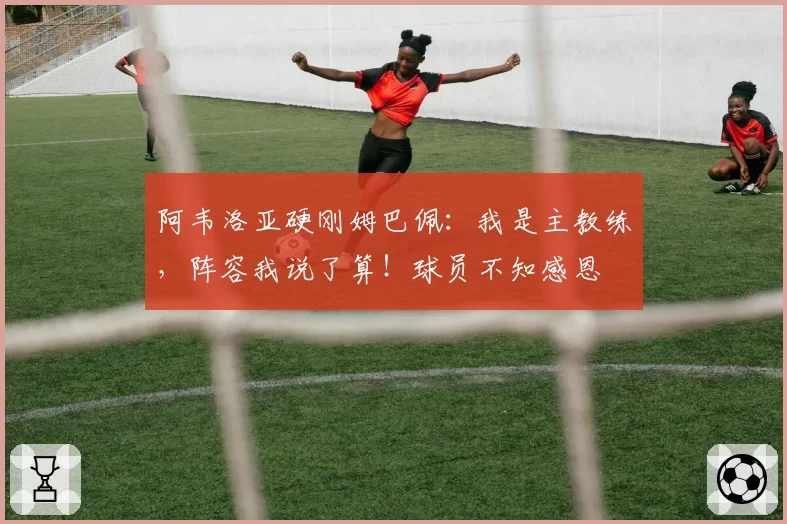 阿韦洛亚硬刚姆巴佩：我是主教练，阵容我说了算！球员不知感恩
