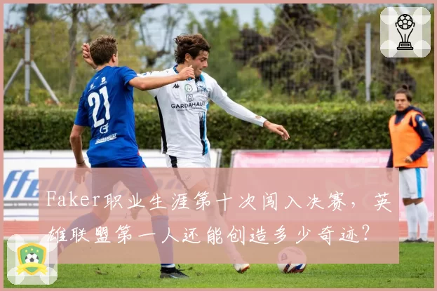 Faker职业生涯第十次闯入决赛，英雄联盟第一人还能创造多少奇迹？