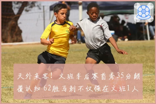 天外来客！文班季后赛首秀35分颠覆认知 62胜马刺不仅强在文班1人