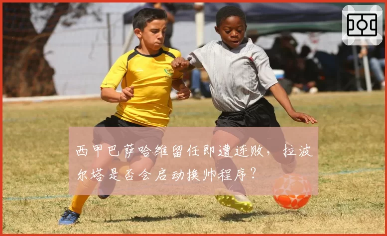 西甲巴萨哈维留任即遭连败,拉波尔塔是否会启动换帅程序?