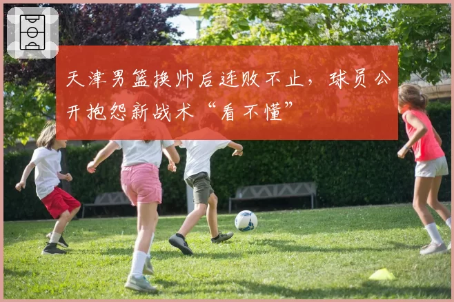 天津男篮换帅后连败不止,球员公开抱怨新战术“看不懂”