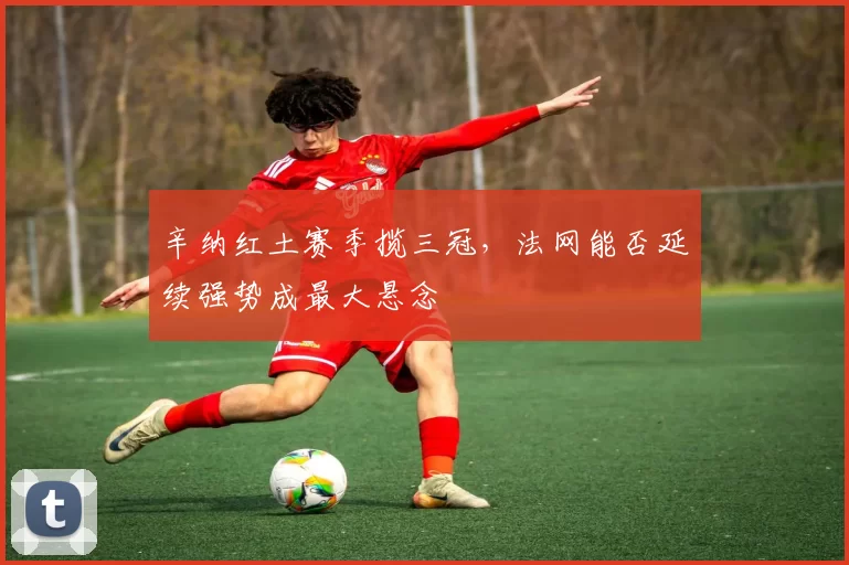 辛纳红土赛季揽三冠，法网能否延续强势成最大悬念