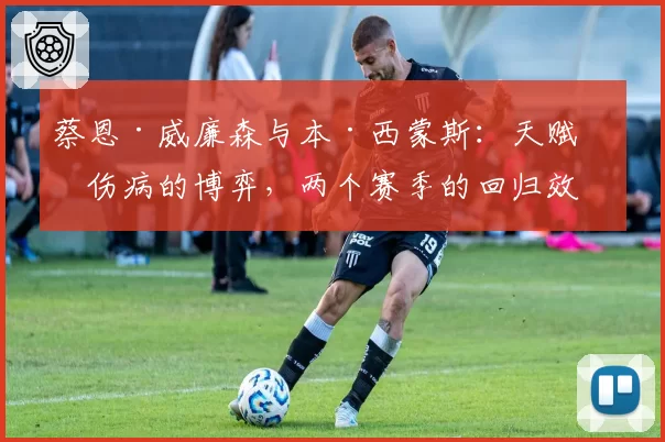 蔡恩·威廉森与本·西蒙斯：天赋与伤病的博弈，两个赛季的回归效果对比