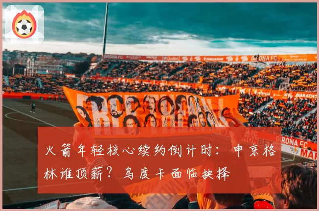 火箭年轻核心续约倒计时:申京格林谁顶薪?乌度卡面临抉择