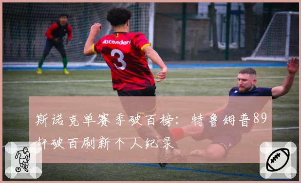 斯诺克单赛季破百榜：特鲁姆普89杆破百刷新个人纪录