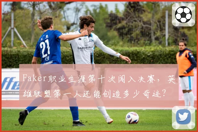 Faker职业生涯第十次闯入决赛，英雄联盟第一人还能创造多少奇迹？