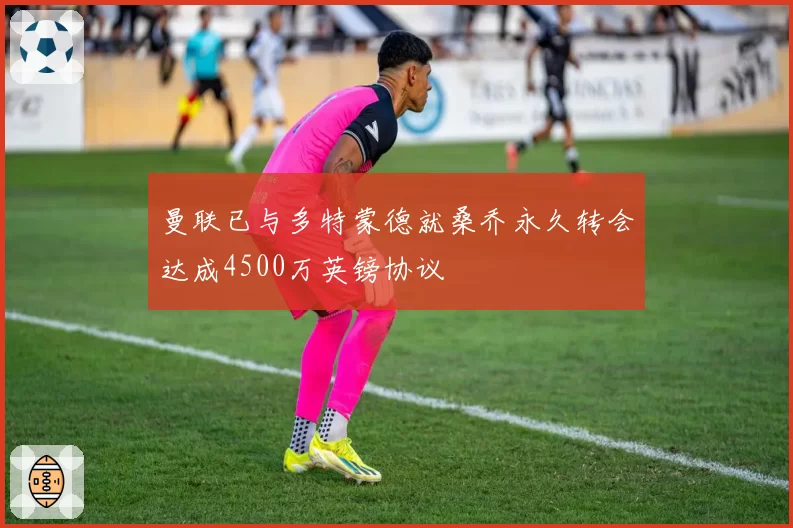 曼联已与多特蒙德就桑乔永久转会达成4500万英镑协议