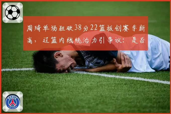 周琦单场狂砍38分22篮板创赛季新高，辽篮内线统治力引争议：是否过度依赖一人？