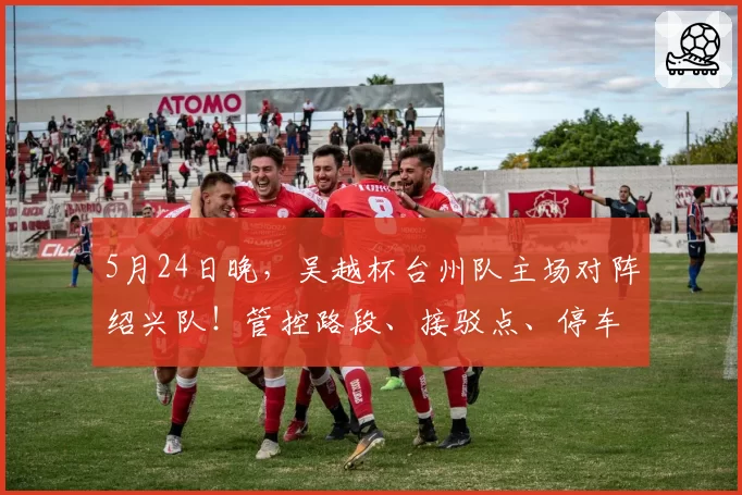 5月24日晚，吴越杯台州队主场对阵绍兴队！管控路段、接驳点、停车场全知晓