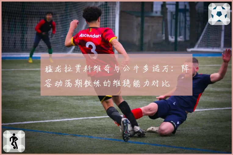 猛龙拉贾科维奇与公牛多诺万：阵容动荡期教练的维稳能力对比