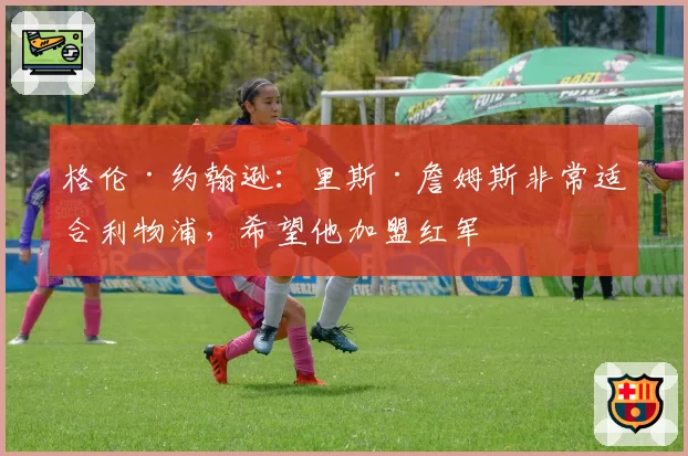 格伦·约翰逊:里斯·詹姆斯非常适合利物浦,希望他加盟红军