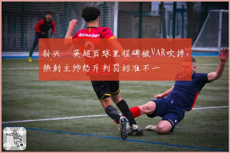 孙兴慜英超百球里程碑被VAR吹掉，热刺主帅怒斥判罚标准不一