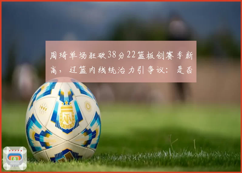 周琦单场狂砍38分22篮板创赛季新高,辽篮内线统治力引争议:是否过度依赖一人?