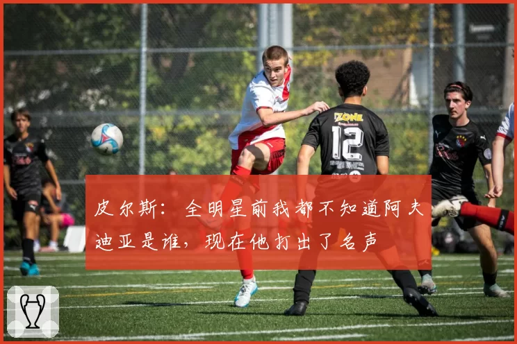 皮尔斯:全明星前我都不知道阿夫迪亚是谁,现在他打出了名声