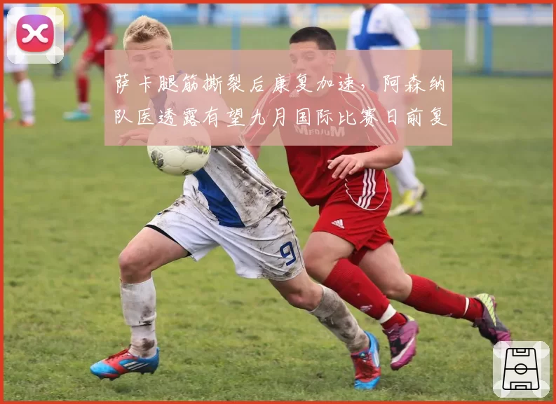 萨卡腿筋撕裂后康复加速,阿森纳队医透露有望九月国际比赛日前复出