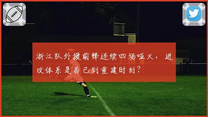 浙江队外援前锋连续四场哑火,进攻体系是否已到重建时刻?