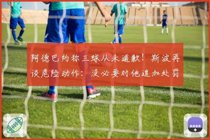 阿德巴约称三球从未道歉！斯波再谈危险动作：没必要对他追加处罚