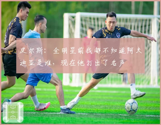 皮尔斯:全明星前我都不知道阿夫迪亚是谁,现在他打出了名声