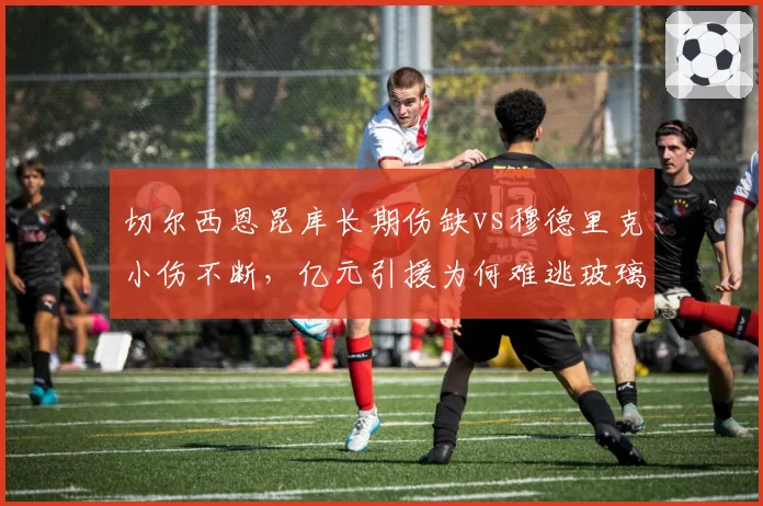 切尔西恩昆库长期伤缺vs穆德里克小伤不断，亿元引援为何难逃玻璃属性