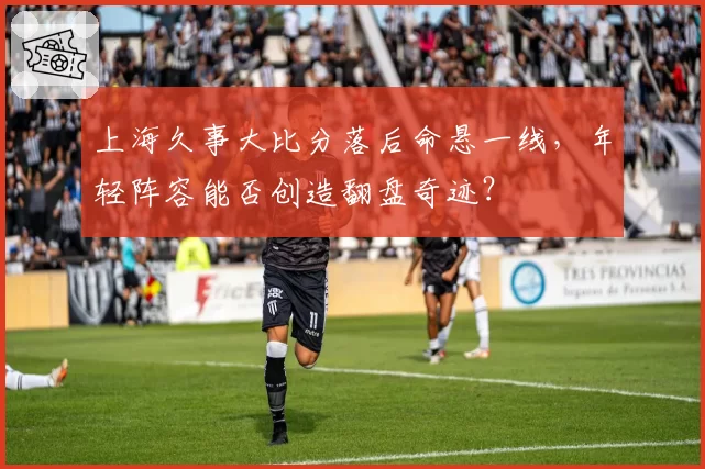 上海久事大比分落后命悬一线,年轻阵容能否创造翻盘奇迹?